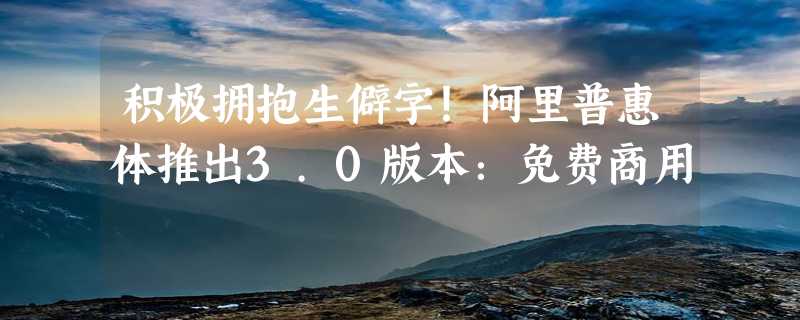 积极拥抱生僻字！阿里普惠体推出3.0版本：免费商用