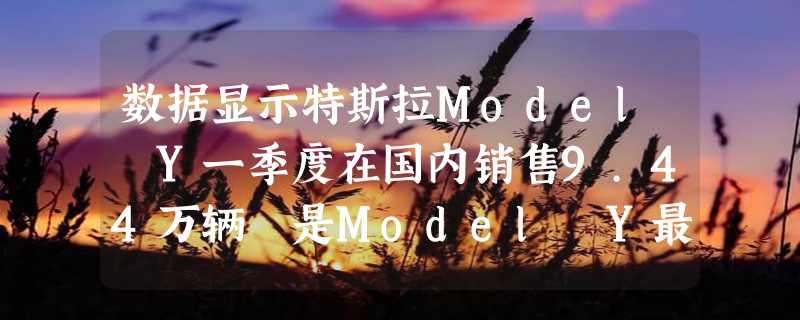 数据显示特斯拉Model Y一季度在国内销售9.44万辆 是Model Y最大市场