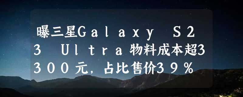 曝三星Galaxy S23 Ultra物料成本超3300元，占比售价39%