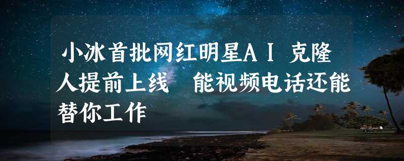 小冰首批网红明星AI克隆人提前上线 能视频电话还能替你工作