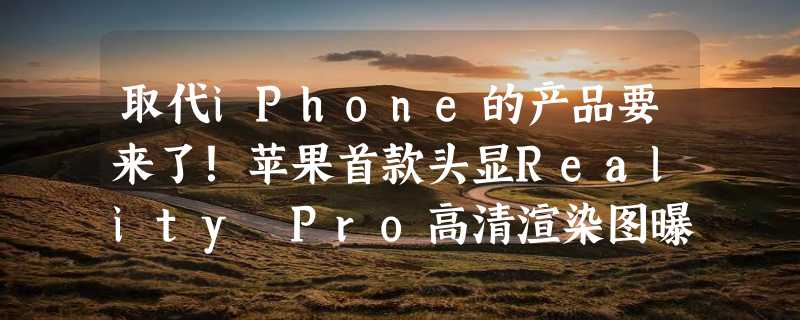 取代iPhone的产品要来了！苹果首款头显Reality Pro高清渲染图曝光