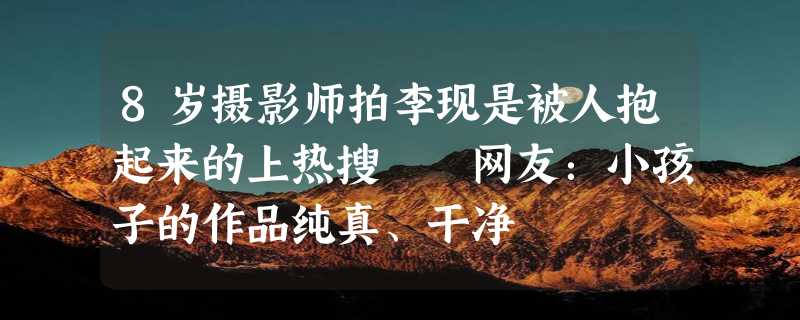 8岁摄影师拍李现是被人抱起来的上热搜  网友：小孩子的作品纯真、干净