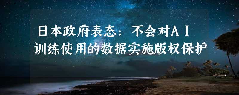 日本政府表态：不会对AI训练使用的数据实施版权保护