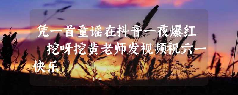 凭一首童谣在抖音一夜爆红 挖呀挖黄老师发视频祝六一快乐