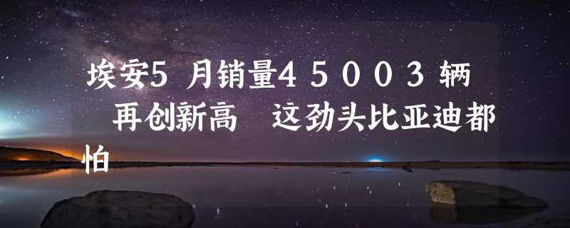 埃安5月销量45003辆 再创新高 这劲头比亚迪都怕