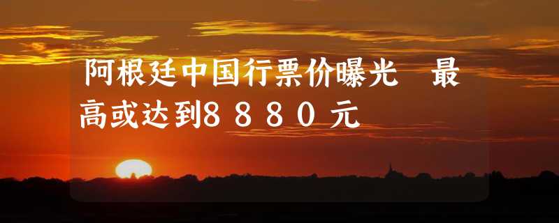 阿根廷中国行票价曝光 最高或达到8880元