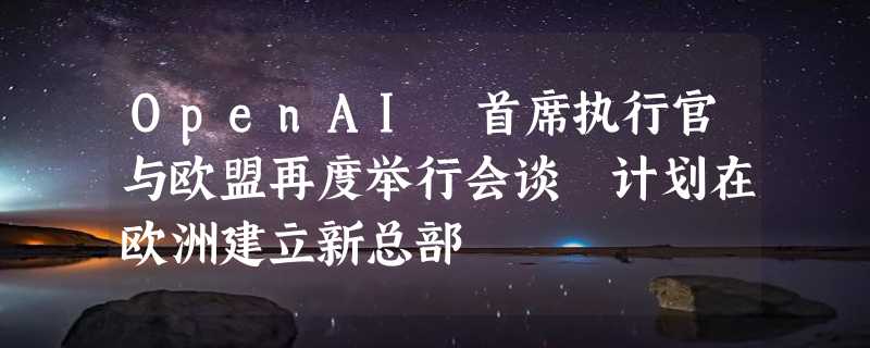 OpenAI 首席执行官与欧盟再度举行会谈 计划在欧洲建立新总部