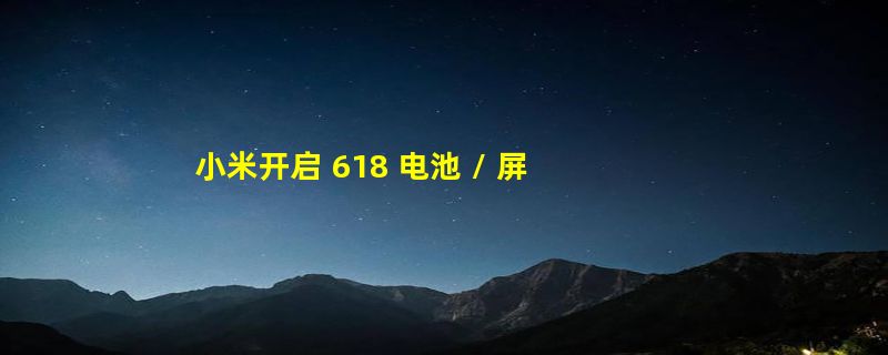 小米开启 618 电池 / 屏幕换新服务：至高省 795 元！