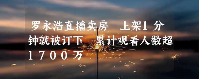 罗永浩直播卖房 上架1分钟就被订下 累计观看人数超1700万