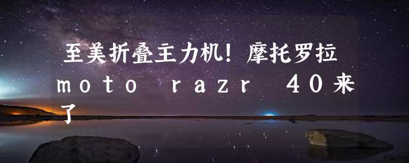 至美折叠主力机！摩托罗拉moto razr 40来了