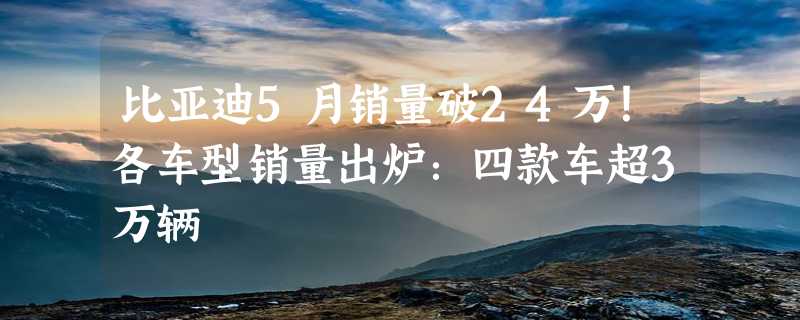 比亚迪5月销量破24万！各车型销量出炉：四款车超3万辆