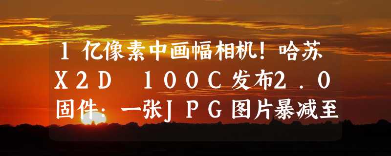 1亿像素中画幅相机！哈苏X2D 100C发布2.0固件：一张JPG图片暴减至40MB