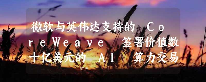 微软与英伟达支持的 CoreWeave 签署价值数十亿美元的 AI 算力交易