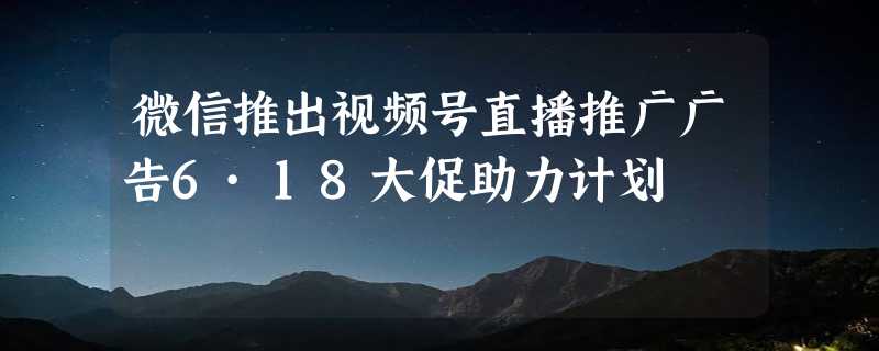 微信推出视频号直播推广广告6·18大促助力计划