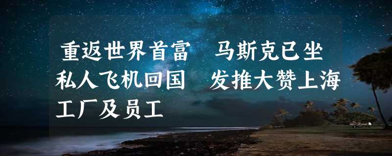 重返世界首富 马斯克已坐私人飞机回国 发推大赞上海工厂及员工