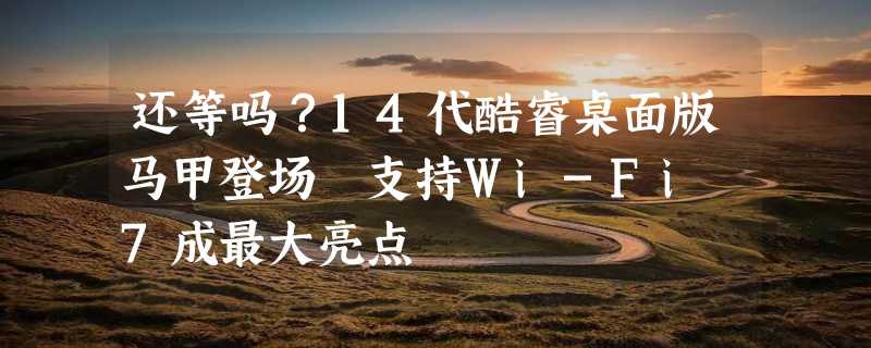 还等吗？14代酷睿桌面版马甲登场 支持Wi-Fi 7成最大亮点