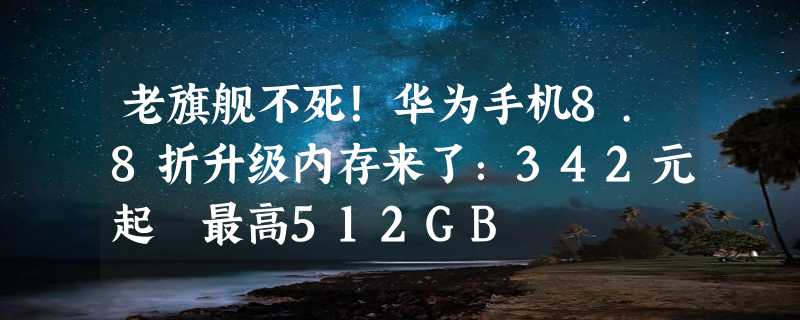 老旗舰不死！华为手机8.8折升级内存来了：342元起 最高512GB