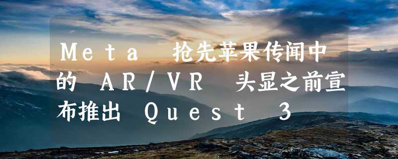 Meta 抢先苹果传闻中的 AR/VR 头显之前宣布推出 Quest 3