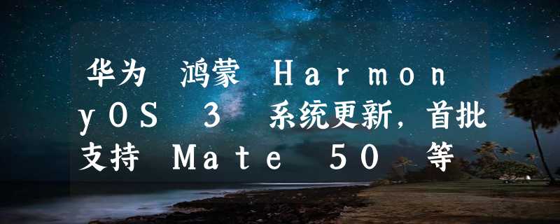 华为 鸿蒙 HarmonyOS 3 系统更新，首批支持 Mate 50 等 5 款机型