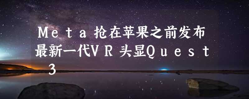 Meta抢在苹果之前发布最新一代VR头显Quest 3