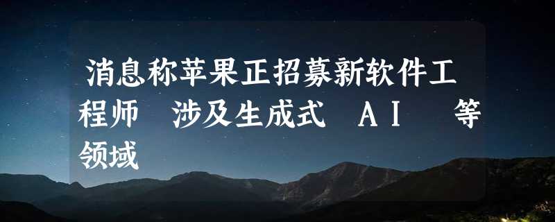 消息称苹果正招募新软件工程师 涉及生成式 AI 等领域