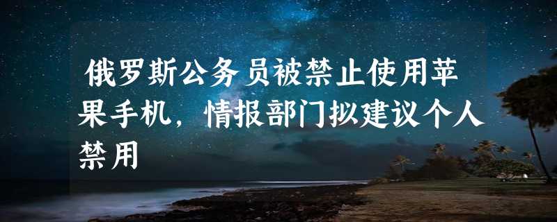 俄罗斯公务员被禁止使用苹果手机，情报部门拟建议个人禁用