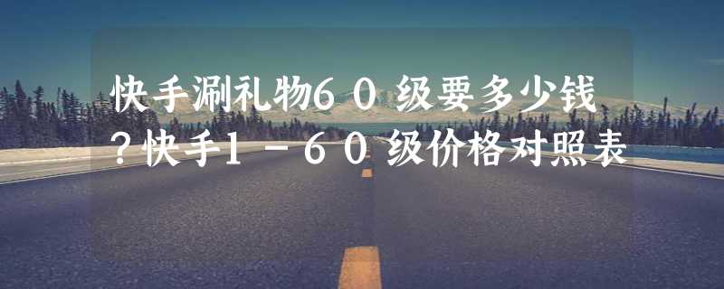 快手涮礼物60级要多少钱？快手1-60级价格对照表