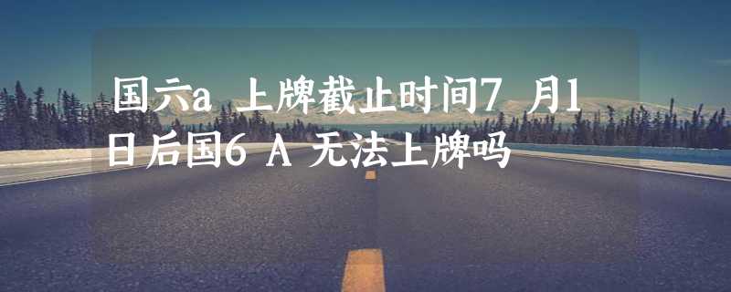 国六a上牌截止时间7月1日后国6A无法上牌吗