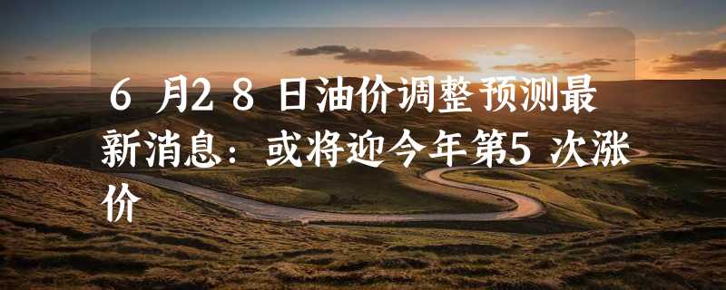 6月28日油价调整预测最新消息：或将迎今年第5次涨价