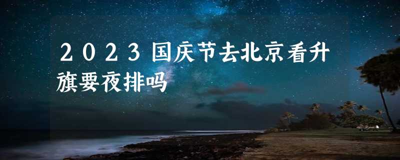 2023国庆节去北京看升旗要夜排吗