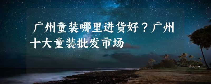 广州童装哪里进货好？广州十大童装批发市场