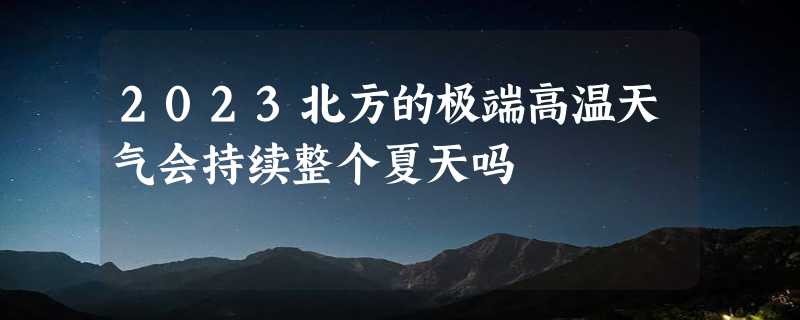 2023北方的极端高温天气会持续整个夏天吗