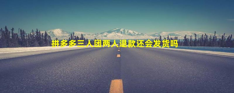 拼多多三人团两人退款还会发货吗