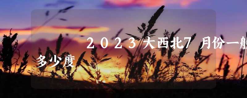 2023大西北7月份一般多少度