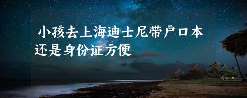 小孩去上海迪士尼带户口本还是身份证方便