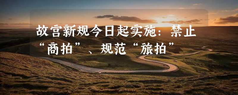 故宫新规今日起实施：禁止“商拍”、规范“旅拍”