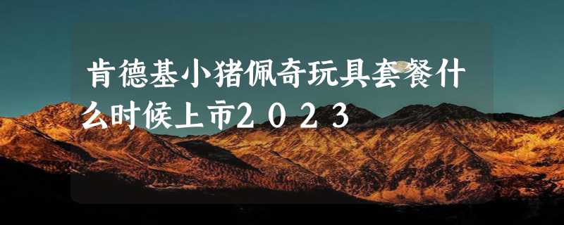 肯德基小猪佩奇玩具套餐什么时候上市2023