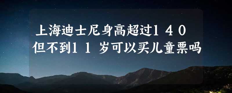 上海迪士尼身高超过140但不到11岁可以买儿童票吗