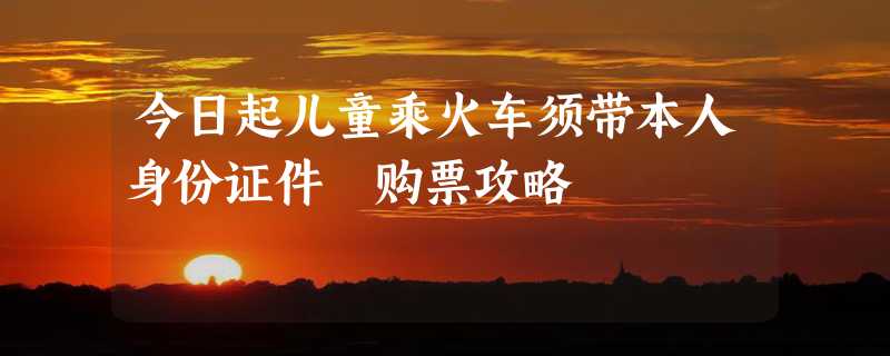 今日起儿童乘火车须带本人身份证件 购票攻略