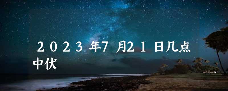 2023年7月21日几点中伏