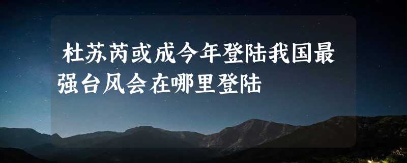 杜苏芮或成今年登陆我国最强台风会在哪里登陆