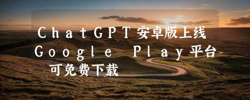 ChatGPT安卓版上线Google Play平台 可免费下载