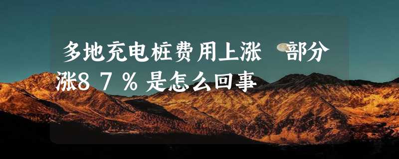 多地充电桩费用上涨 部分涨87%是怎么回事