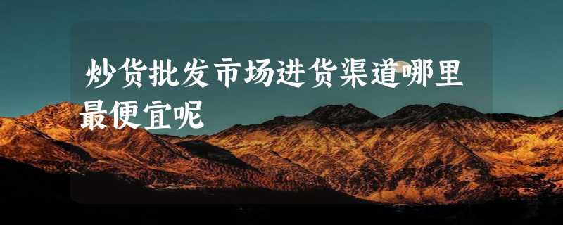 炒货批发市场进货渠道哪里最便宜呢