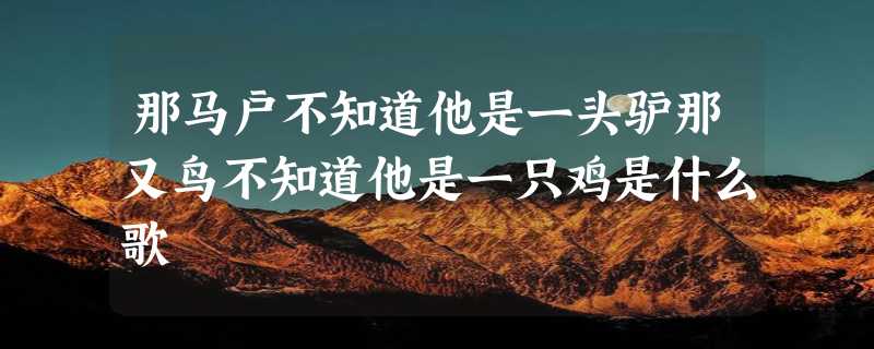 那马户不知道他是一头驴那又鸟不知道他是一只鸡是什么歌