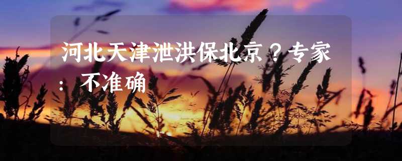 河北天津泄洪保北京？专家:不准确