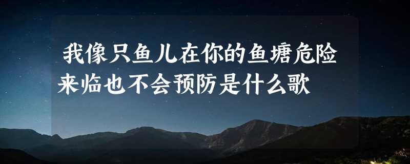 我像只鱼儿在你的鱼塘危险来临也不会预防是什么歌