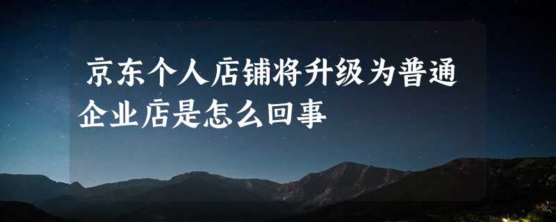 京东个人店铺将升级为普通企业店是怎么回事