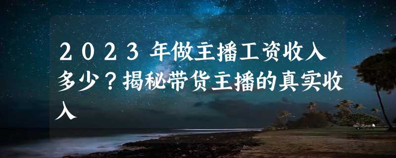 2023年做主播工资收入多少？揭秘带货主播的真实收入