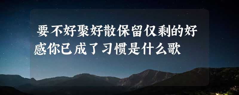 要不好聚好散保留仅剩的好感你已成了习惯是什么歌